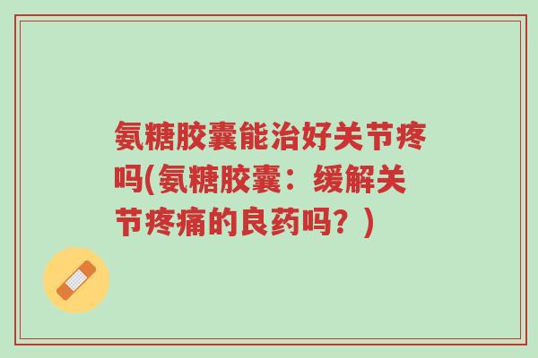 氨糖胶囊能治好关节疼吗(氨糖胶囊:缓解关节疼痛的良药吗?)-第1张图片-超越 氨糖胶囊能治好关节疼吗(氨糖胶囊:缓解关节疼痛的良药吗?)-第1张图片-超越