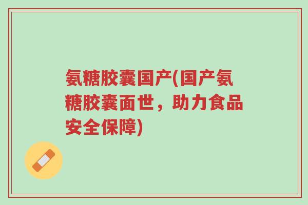氨糖胶囊国产(国产氨糖胶囊面世,助力食品安全保障)-第1张图片-超越 氨糖胶囊国产(国产氨糖胶囊面世,助力食品安全保障)-第1张图片-超越