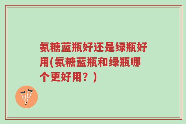 氨糖蓝瓶好还是绿瓶好用(氨糖蓝瓶和绿瓶哪个更好用?)-第1张图片-超越 氨糖蓝瓶好还是绿瓶好用(氨糖蓝瓶和绿瓶哪个更好用?)-第1张图片-超越