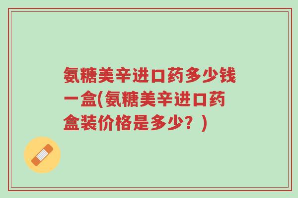 氨糖美辛进口药多少钱一盒(氨糖美辛进口药盒装价格是多少?)-第1张图片-超越 氨糖美辛进口药多少钱一盒(氨糖美辛进口药盒装价格是多少?)-第1张图片-超越