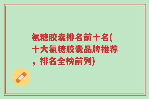 氨糖胶囊排名前十名(十大氨糖胶囊品牌推荐,排名全榜前列)-第1张图片-超越 氨糖胶囊排名前十名(十大氨糖胶囊品牌推荐,排名全榜前列)-第1张图片-超越