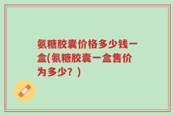 氨糖胶囊价格多少钱一盒(氨糖胶囊一盒售价为多少?)-第1张图片-超越 氨糖胶囊价格多少钱一盒(氨糖胶囊一盒售价为多少?)-第1张图片-超越