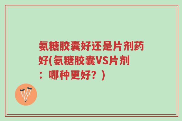 氨糖胶囊好还是片剂药好(氨糖胶囊VS片剂:哪种更好?)-第1张图片-超越 氨糖胶囊好还是片剂药好(氨糖胶囊VS片剂:哪种更好?)-第1张图片-超越