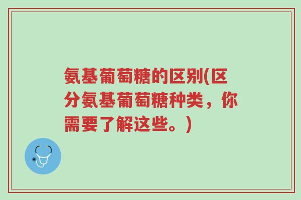 氨基葡萄糖的区别(区分氨基葡萄糖种类,你需要了解这些。)-第1张图片-超越 氨基葡萄糖的区别(区分氨基葡萄糖种类,你需要了解这些。)-第1张图片-超越