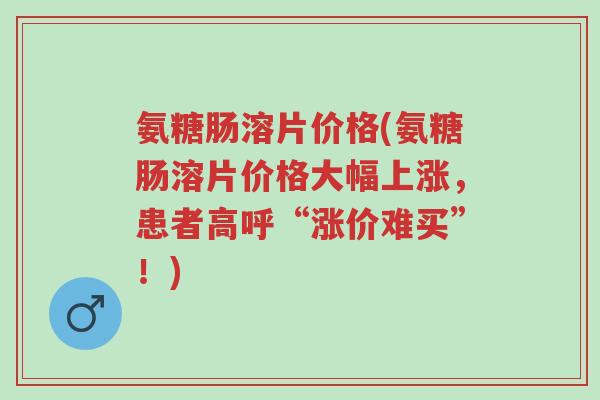 氨糖肠溶片价格(氨糖肠溶片价格大幅上涨,患者高呼“涨价难买”!)-第1张图片-超越 氨糖肠溶片价格(氨糖肠溶片价格大幅上涨,患者高呼“涨价难买”!)-第1张图片-超越