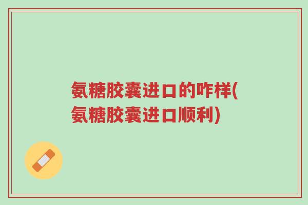 氨糖胶囊进口的咋样(氨糖胶囊进口顺利)-第1张图片-超越 氨糖胶囊进口的咋样(氨糖胶囊进口顺利)-第1张图片-超越