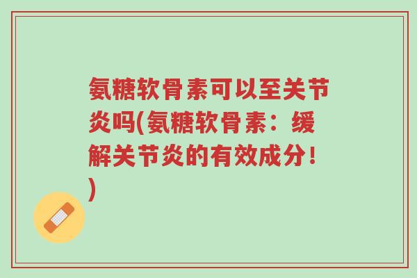 氨糖软骨素可以至关节炎吗(氨糖软骨素：缓解关节炎的有效成分！)-第1张图片-超越