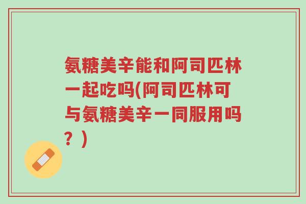 氨糖美辛能和阿司匹林一起吃吗(阿司匹林可与氨糖美辛一同服用吗?)-第1张图片-超越 氨糖美辛能和阿司匹林一起吃吗(阿司匹林可与氨糖美辛一同服用吗?)-第1张图片-超越