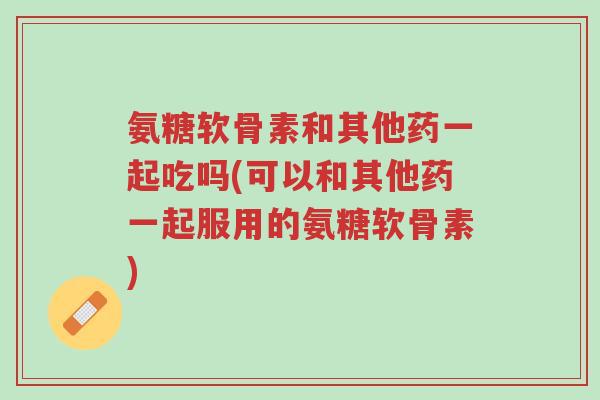 氨糖软骨素和其他药一起吃吗(可以和其他药一起服用的氨糖软骨素)-第1张图片-超越 氨糖软骨素和其他药一起吃吗(可以和其他药一起服用的氨糖软骨素)-第1张图片-超越