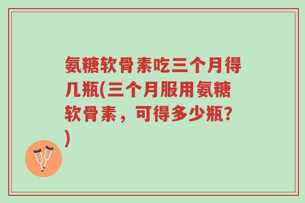 氨糖软骨素吃三个月得几瓶(三个月服用氨糖软骨素,可得多少瓶?)-第1张图片-超越 氨糖软骨素吃三个月得几瓶(三个月服用氨糖软骨素,可得多少瓶?)-第1张图片-超越