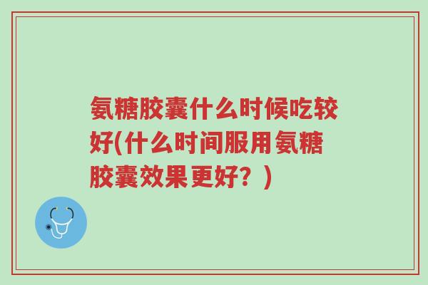 氨糖胶囊什么时候吃较好(什么时间服用氨糖胶囊效果更好?)-第1张图片-超越 氨糖胶囊什么时候吃较好(什么时间服用氨糖胶囊效果更好?)-第1张图片-超越