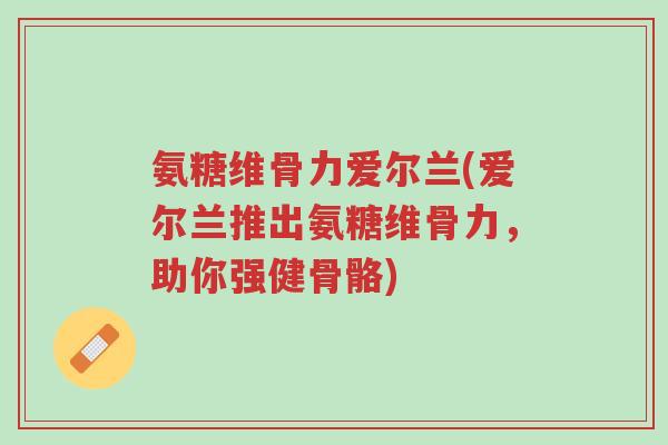 氨糖维骨力爱尔兰(爱尔兰推出氨糖维骨力，助你强健骨骼)-第1张图片-超越