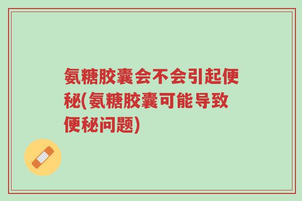 氨糖胶囊会不会引起便秘(氨糖胶囊可能导致便秘问题)-第1张图片-超越 氨糖胶囊会不会引起便秘(氨糖胶囊可能导致便秘问题)-第1张图片-超越