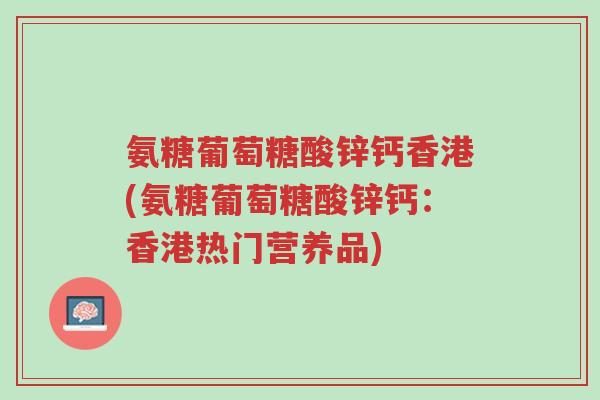氨糖葡萄糖酸锌钙香港(氨糖葡萄糖酸锌钙:香港热门营养品)-第1张图片-超越 氨糖葡萄糖酸锌钙香港(氨糖葡萄糖酸锌钙:香港热门营养品)-第1张图片-超越