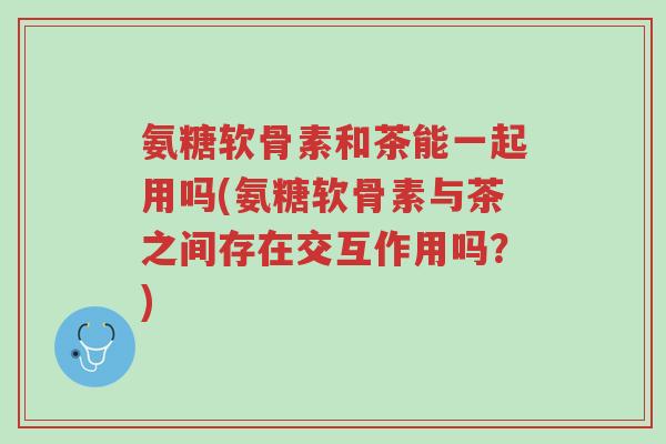 氨糖软骨素和茶能一起用吗(氨糖软骨素与茶之间存在交互作用吗?)-第1张图片-超越 氨糖软骨素和茶能一起用吗(氨糖软骨素与茶之间存在交互作用吗?)-第1张图片-超越