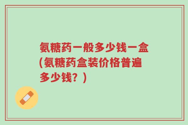氨糖药一般多少钱一盒(氨糖药盒装价格普遍多少钱?)-第1张图片-超越 氨糖药一般多少钱一盒(氨糖药盒装价格普遍多少钱?)-第1张图片-超越