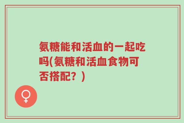 氨糖能和活血的一起吃吗(氨糖和活血食物可否搭配?)-第1张图片-超越 氨糖能和活血的一起吃吗(氨糖和活血食物可否搭配?)-第1张图片-超越
