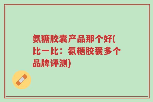 氨糖胶囊产品那个好(比一比:氨糖胶囊多个品牌评测)-第1张图片-超越 氨糖胶囊产品那个好(比一比:氨糖胶囊多个品牌评测)-第1张图片-超越