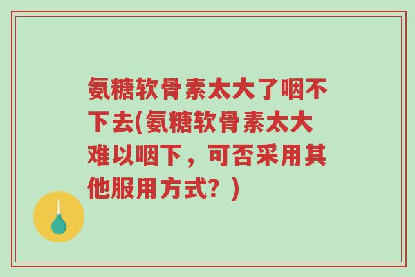 氨糖软骨素太大了咽不下去(氨糖软骨素太大难以咽下,可否采用其他服用方式?)-第1张图片-超越 氨糖软骨素太大了咽不下去(氨糖软骨素太大难以咽下,可否采用其他服用方式?)-第1张图片-超越