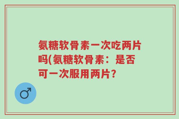 氨糖软骨素一次吃两片吗(氨糖软骨素:是否可一次服用两片?-第1张图片-超越 氨糖软骨素一次吃两片吗(氨糖软骨素:是否可一次服用两片?-第1张图片-超越