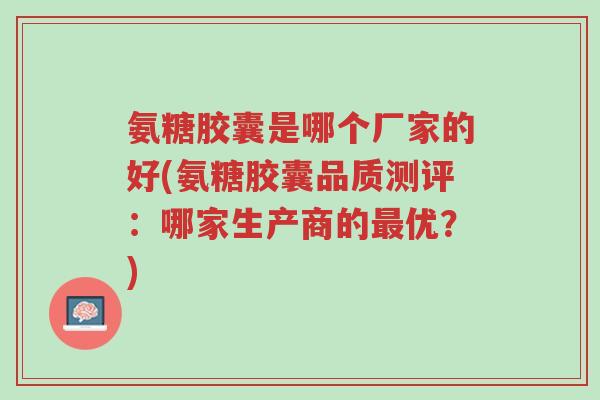 氨糖胶囊是哪个厂家的好(氨糖胶囊品质测评:哪家生产商的最优?)-第1张图片-超越 氨糖胶囊是哪个厂家的好(氨糖胶囊品质测评:哪家生产商的最优?)-第1张图片-超越