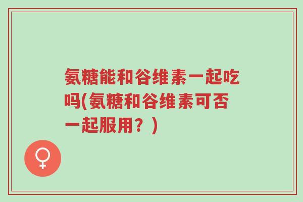 氨糖能和谷维素一起吃吗(氨糖和谷维素可否一起服用?)-第1张图片-超越 氨糖能和谷维素一起吃吗(氨糖和谷维素可否一起服用?)-第1张图片-超越
