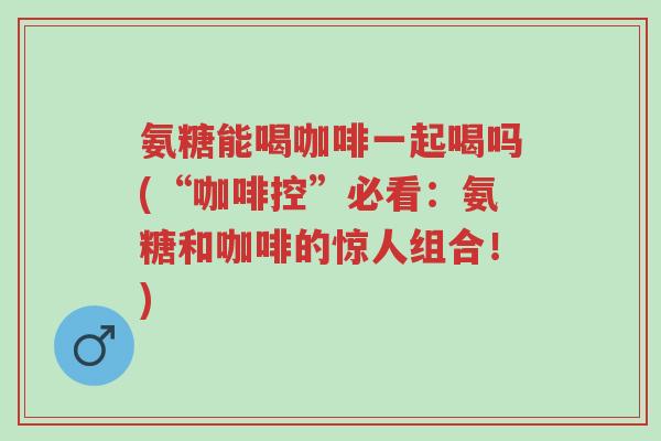 氨糖能喝咖啡一起喝吗(“咖啡控”必看:氨糖和咖啡的惊人组合!)-第1张图片-超越 氨糖能喝咖啡一起喝吗(“咖啡控”必看:氨糖和咖啡的惊人组合!)-第1张图片-超越