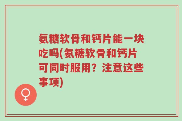 氨糖软骨和钙片能一块吃吗(氨糖软骨和钙片可同时服用?注意这些事项)-第1张图片-超越 氨糖软骨和钙片能一块吃吗(氨糖软骨和钙片可同时服用?注意这些事项)-第1张图片-超越