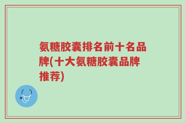 氨糖胶囊排名前十名品牌(十大氨糖胶囊品牌推荐)-第1张图片-超越 氨糖胶囊排名前十名品牌(十大氨糖胶囊品牌推荐)-第1张图片-超越