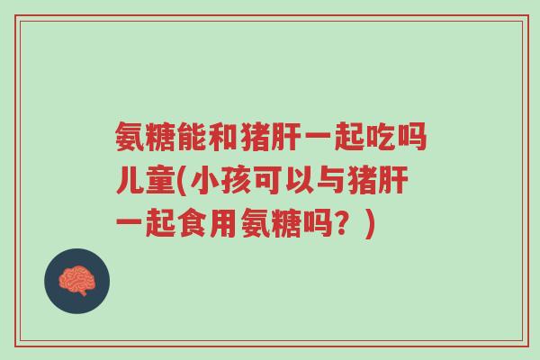 氨糖能和猪肝一起吃吗儿童(小孩可以与猪肝一起食用氨糖吗?)-第1张图片-超越 氨糖能和猪肝一起吃吗儿童(小孩可以与猪肝一起食用氨糖吗?)-第1张图片-超越