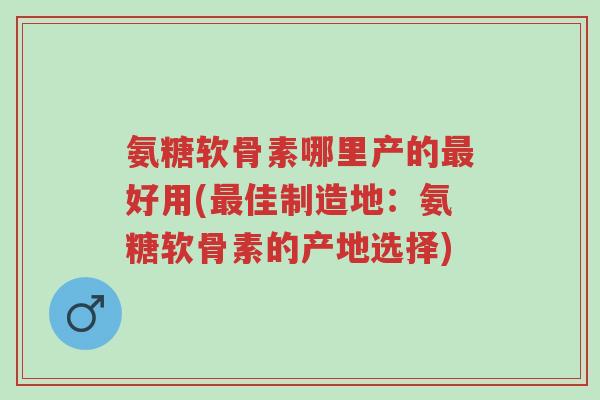 氨糖软骨素哪里产的最好用(最佳制造地:氨糖软骨素的产地选择)-第1张图片-超越 氨糖软骨素哪里产的最好用(最佳制造地:氨糖软骨素的产地选择)-第1张图片-超越