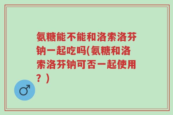 氨糖能不能和洛索洛芬钠一起吃吗(氨糖和洛索洛芬钠可否一起使用?)-第1张图片-超越 氨糖能不能和洛索洛芬钠一起吃吗(氨糖和洛索洛芬钠可否一起使用?)-第1张图片-超越