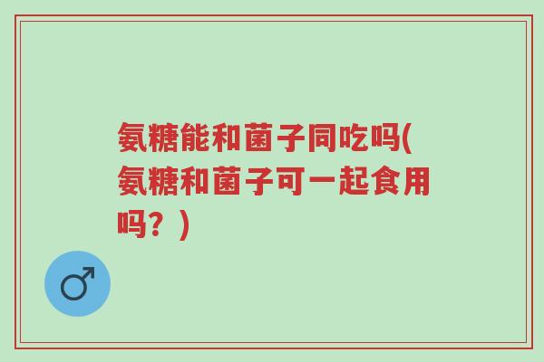 氨糖能和菌子同吃吗(氨糖和菌子可一起食用吗？)-第1张图片-超越