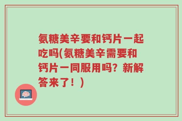 氨糖美辛要和钙片一起吃吗(氨糖美辛需要和钙片一同服用吗?新解答来了!)-第1张图片-超越 氨糖美辛要和钙片一起吃吗(氨糖美辛需要和钙片一同服用吗?新解答来了!)-第1张图片-超越