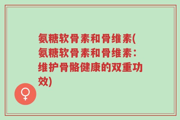 氨糖软骨素和骨维素(氨糖软骨素和骨维素:维护骨骼健康的双重功效)-第1张图片-超越 氨糖软骨素和骨维素(氨糖软骨素和骨维素:维护骨骼健康的双重功效)-第1张图片-超越
