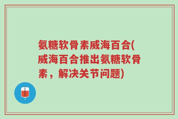 氨糖软骨素威海百合(威海百合推出氨糖软骨素,解决关节问题)-第1张图片-超越 氨糖软骨素威海百合(威海百合推出氨糖软骨素,解决关节问题)-第1张图片-超越