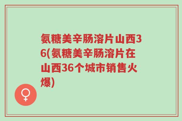 氨糖美辛肠溶片山西36(氨糖美辛肠溶片在山西36个城市销售火爆)-第1张图片-超越 氨糖美辛肠溶片山西36(氨糖美辛肠溶片在山西36个城市销售火爆)-第1张图片-超越