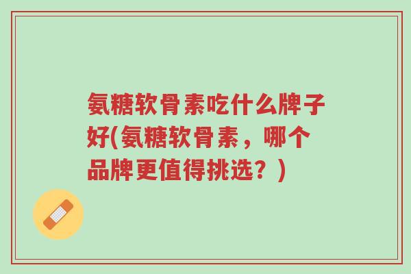 氨糖软骨素吃什么牌子好(氨糖软骨素,哪个品牌更值得挑选?)-第1张图片-超越 氨糖软骨素吃什么牌子好(氨糖软骨素,哪个品牌更值得挑选?)-第1张图片-超越