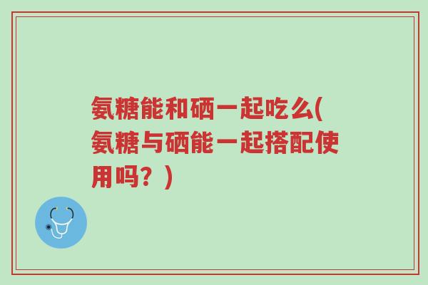 氨糖能和硒一起吃么(氨糖与硒能一起搭配使用吗?)-第1张图片-超越 氨糖能和硒一起吃么(氨糖与硒能一起搭配使用吗?)-第1张图片-超越