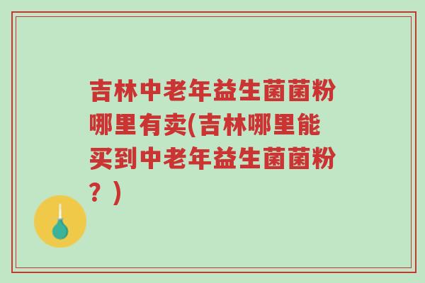 吉林中老年益生菌菌粉哪里有卖(吉林哪里能买到中老年益生菌菌粉?)-第1张图片-超越 吉林中老年益生菌菌粉哪里有卖(吉林哪里能买到中老年益生菌菌粉?)-第1张图片-超越