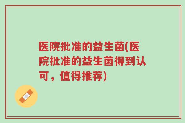 医院批准的益生菌(医院批准的益生菌得到认可，值得推荐)-第1张图片-超越