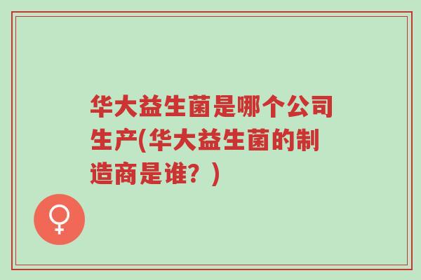 华大益生菌是哪个公司生产(华大益生菌的制造商是谁?)-第1张图片-超越 华大益生菌是哪个公司生产(华大益生菌的制造商是谁?)-第1张图片-超越