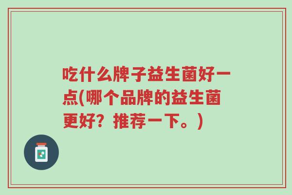 吃什么牌子益生菌好一点(哪个品牌的益生菌更好?推荐一下。)-第1张图片-超越 吃什么牌子益生菌好一点(哪个品牌的益生菌更好?推荐一下。)-第1张图片-超越