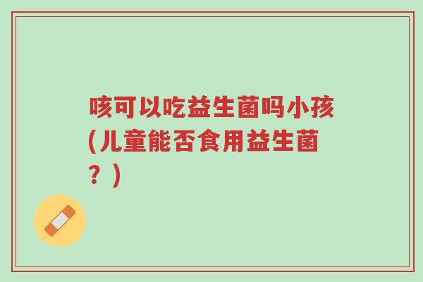 咳可以吃益生菌吗小孩(儿童能否食用益生菌?)-第1张图片-超越 咳可以吃益生菌吗小孩(儿童能否食用益生菌?)-第1张图片-超越