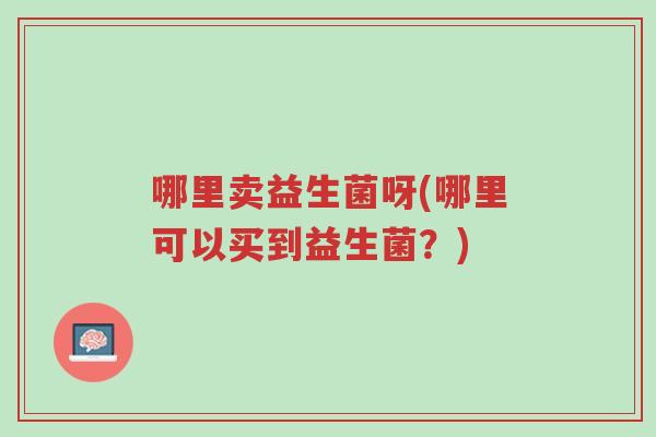 哪里卖益生菌呀(哪里可以买到益生菌?)-第1张图片-超越 哪里卖益生菌呀(哪里可以买到益生菌?)-第1张图片-超越
