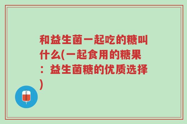 和益生菌一起吃的糖叫什么(一起食用的糖果:益生菌糖的优质选择)-第1张图片-超越 和益生菌一起吃的糖叫什么(一起食用的糖果:益生菌糖的优质选择)-第1张图片-超越