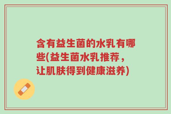 含有益生菌的水乳有哪些(益生菌水乳推荐,让肌肤得到健康滋养)-第1张图片-超越 含有益生菌的水乳有哪些(益生菌水乳推荐,让肌肤得到健康滋养)-第1张图片-超越