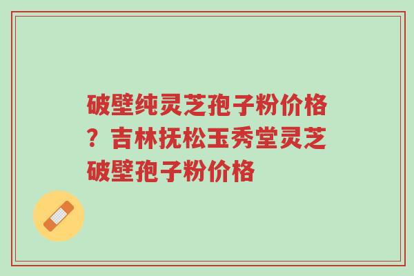 破壁纯灵芝孢子粉价格?吉林抚松玉秀堂灵芝破壁孢子粉价格-第1张图片-超越 破壁纯灵芝孢子粉价格?吉林抚松玉秀堂灵芝破壁孢子粉价格-第1张图片-超越