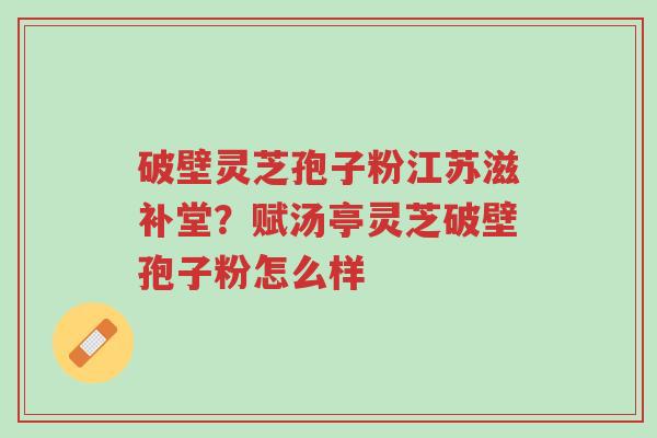 破壁灵芝孢子粉江苏滋补堂?赋汤亭灵芝破壁孢子粉怎么样-第1张图片-超越 破壁灵芝孢子粉江苏滋补堂?赋汤亭灵芝破壁孢子粉怎么样-第1张图片-超越