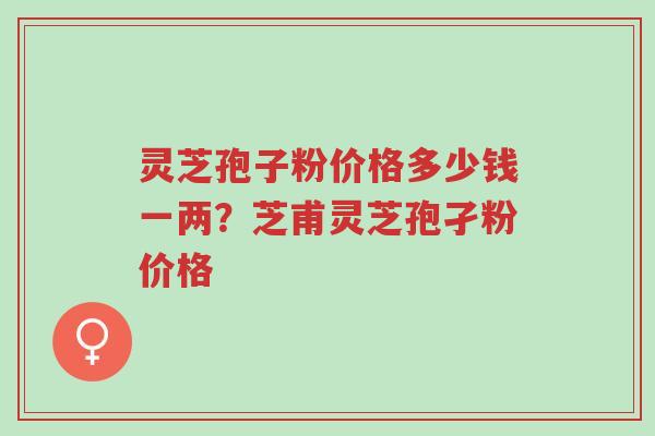 灵芝孢子粉价格多少钱一两？芝甫灵芝孢孑粉价格-第1张图片-超越